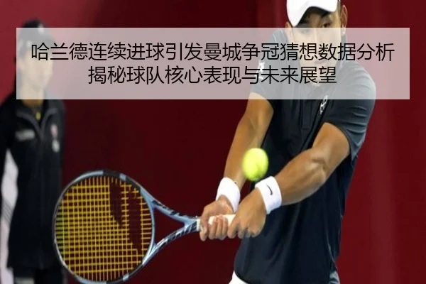 哈兰德连续进球引发曼城争冠猜想数据分析揭秘球队核心表现与未来展望