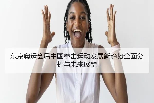 东京奥运会后中国拳击运动发展新趋势全面分析与未来展望