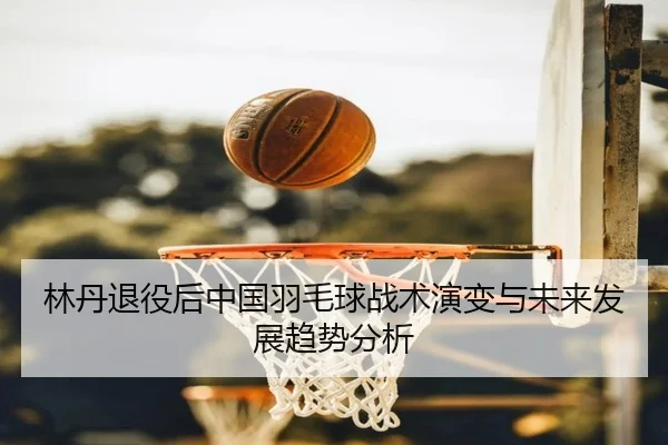 林丹退役后中国羽毛球战术演变与未来发展趋势分析