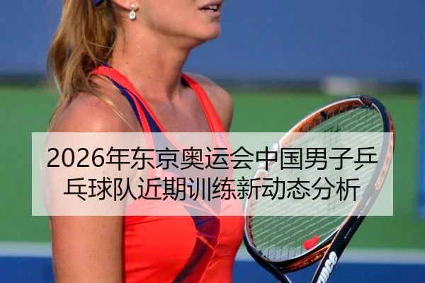 2026年东京奥运会中国男子乒乓球队近期训练新动态分析